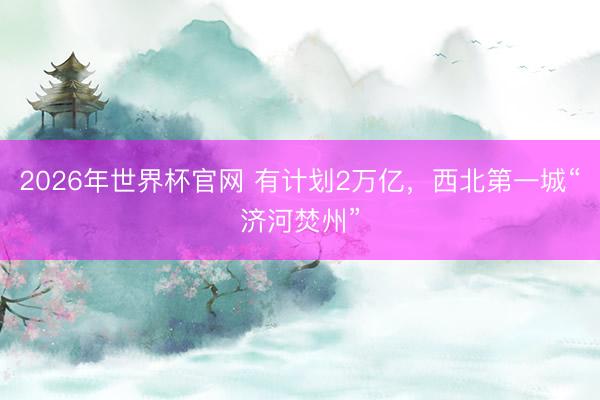 2026年世界杯官网 有计划2万亿，西北第一城“济河焚州”