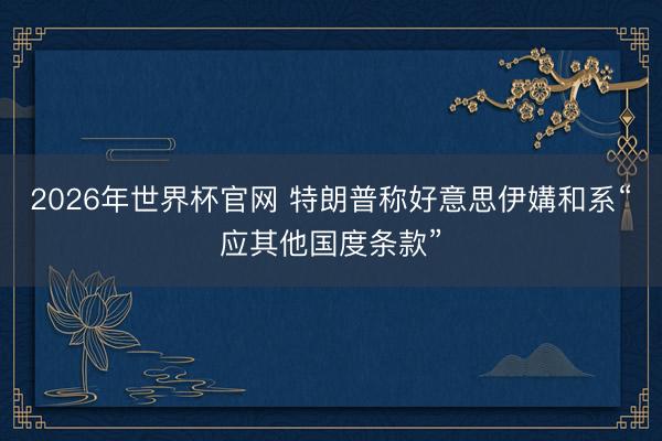 2026年世界杯官网 特朗普称好意思伊媾和系“应其他国度条款”