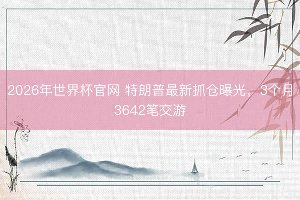 2026年世界杯官网 特朗普最新抓仓曝光，3个月3642笔交游