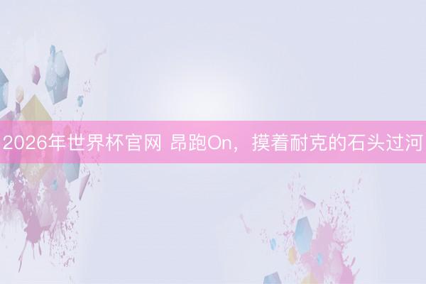 2026年世界杯官网 昂跑On，摸着耐克的石头过河