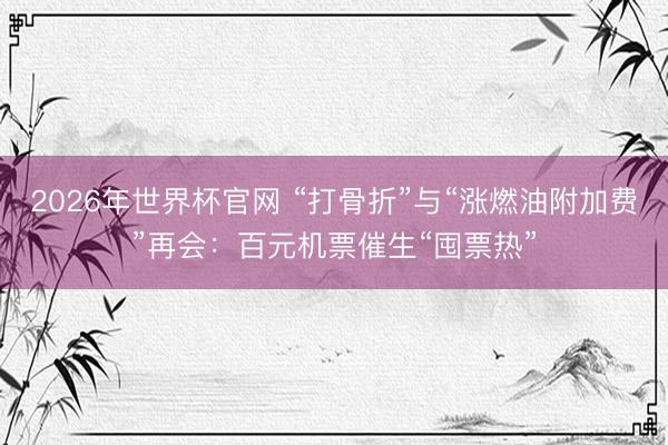 2026年世界杯官网 “打骨折”与“涨燃油附加费”再会：百元机票催生“囤票热”
