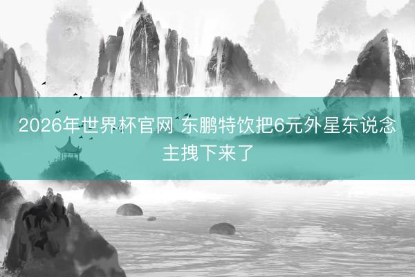 2026年世界杯官网 东鹏特饮把6元外星东说念主拽下来了