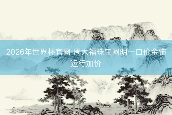 2026年世界杯官网 周大福珠宝阐明一口价金饰运行加价