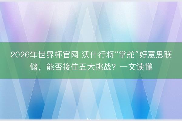 2026年世界杯官网 沃什行将“掌舵”好意思联储，能否接住五大挑战？一文读懂