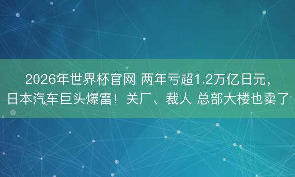 2026年世界杯官网 两年亏超1.2万亿日元，日本汽车巨头爆雷！关厂、裁人 总部大楼也卖了