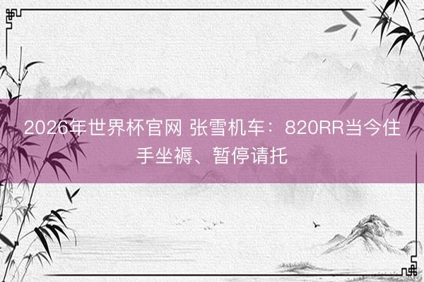2026年世界杯官网 张雪机车:820RR当今住手坐褥、暂停请托