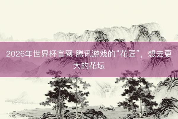 2026年世界杯官网 腾讯游戏的“花匠”,想去更大的花坛