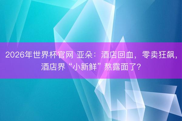 2026年世界杯官网 亚朵：酒店回血，零卖狂飙，酒店界 “小新鲜” 熬露面了？