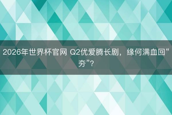 2026年世界杯官网 Q2优爱腾长剧，缘何满血回“夯”？