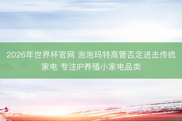 2026年世界杯官网 泡泡玛特高管否定进击传统家电 专注IP养殖小家电品类