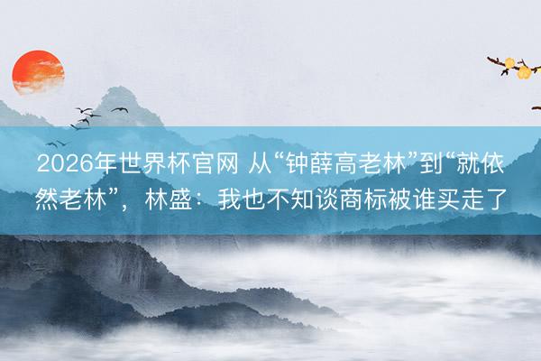 2026年世界杯官网 从“钟薛高老林”到“就依然老林”，林盛：我也不知谈商标被谁买走了