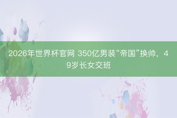2026年世界杯官网 350亿男装“帝国”换帅，49岁长女交班