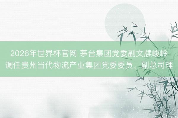 2026年世界杯官网 茅台集团党委副文牍峻岭调任贵州当代物流产业集团党委委员、副总司理