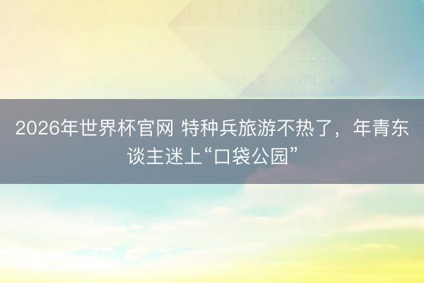 2026年世界杯官网 特种兵旅游不热了，年青东谈主迷上“口袋公园”
