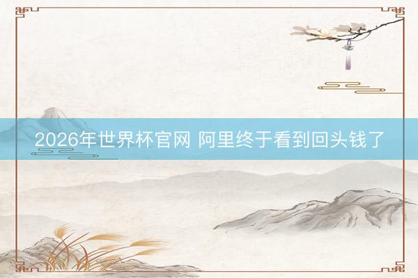 2026年世界杯官网 阿里终于看到回头钱了