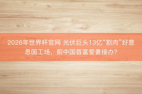 2026年世界杯官网 光伏巨头13亿“割肉”好意思国工场，前中国首富爱妻接办？