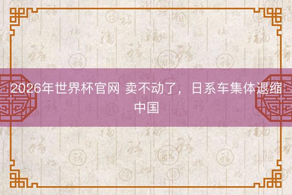 2026年世界杯官网 卖不动了，日系车集体退缩中国