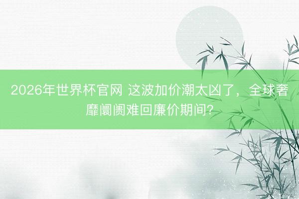 2026年世界杯官网 这波加价潮太凶了，全球奢靡阛阓难回廉价期间？