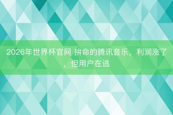 2026年世界杯官网 拚命的腾讯音乐，利润涨了，但用户在逃