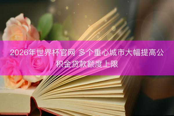 2026年世界杯官网 多个重心城市大幅提高公积金贷款额度上限