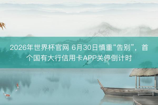 2026年世界杯官网 6月30日慎重“告别”,首个国有大行信用卡APP关停倒计时