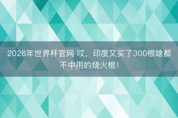 2026年世界杯官网 哎，印度又买了300根啥都不中用的烧火棍！