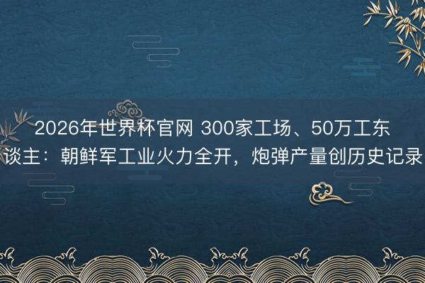 2026年世界杯官网 300家工场、50万工东谈主:朝鲜军工业火力全开,炮弹产量创历史记录