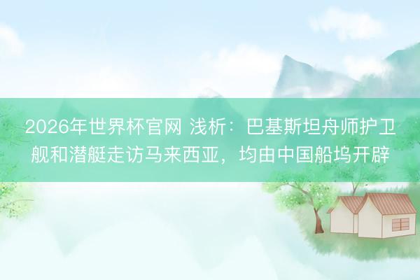 2026年世界杯官网 浅析：巴基斯坦舟师护卫舰和潜艇走访马来西亚，均由中国船坞开辟