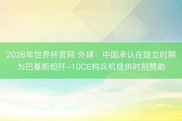 2026年世界杯官网 外媒:中国承认在陡立时期为巴基斯坦歼-10CE构兵机提供时刻赞助