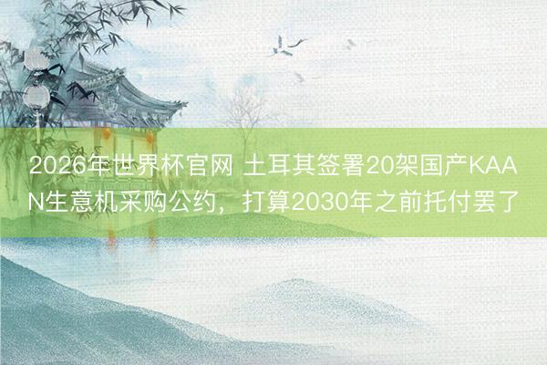 2026年世界杯官网 土耳其签署20架国产KAAN生意机采购公约,打算2030年之前托付罢了