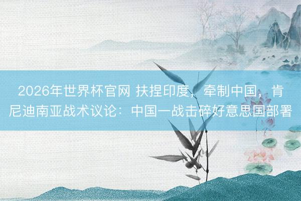 2026年世界杯官网 扶捏印度，牵制中国，肯尼迪南亚战术议论：中国一战击碎好意思国部署