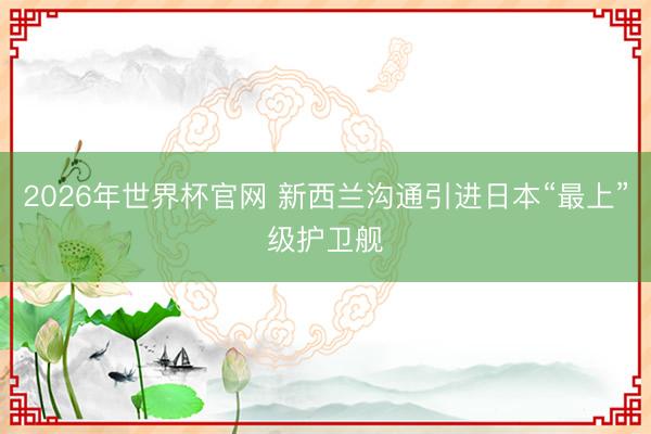 2026年世界杯官网 新西兰沟通引进日本“最上”级护卫舰