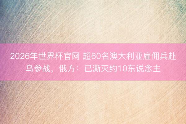 2026年世界杯官网 超60名澳大利亚雇佣兵赴乌参战,俄方:已澌灭约10东说念主