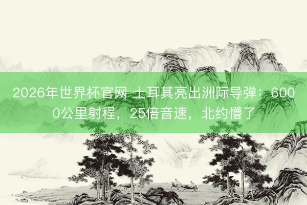 2026年世界杯官网 土耳其亮出洲际导弹：6000公里射程，25倍音速，北约懵了