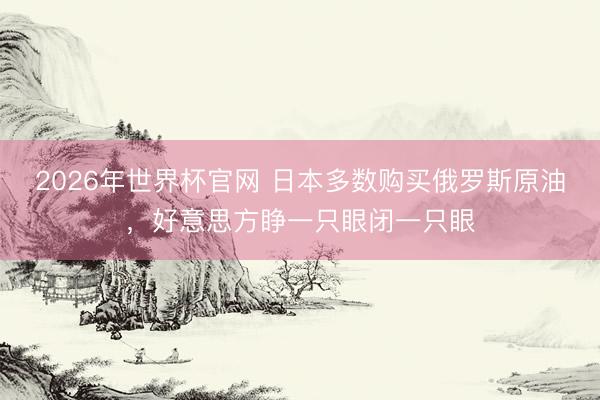 2026年世界杯官网 日本多数购买俄罗斯原油,好意思方睁一只眼闭一只眼
