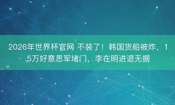 2026年世界杯官网 不装了!韩国货船被炸,1.5万好意思军堵门,李在明进退无据