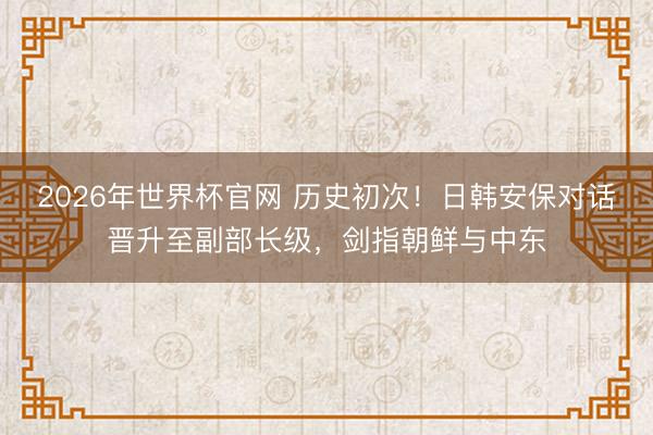 2026年世界杯官网 历史初次!日韩安保对话晋升至副部长级,剑指朝鲜与中东