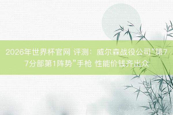 2026年世界杯官网 评测：威尔森战役公司“第77分部第1阵势”手枪 性能价钱齐出众