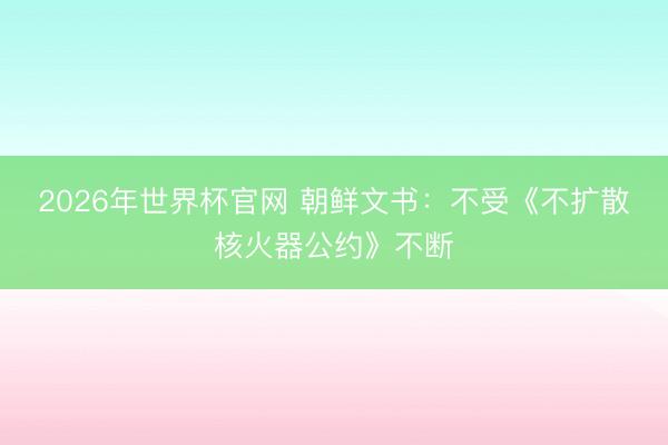 2026年世界杯官网 朝鲜文书:不受《不扩散核火器公约》不断