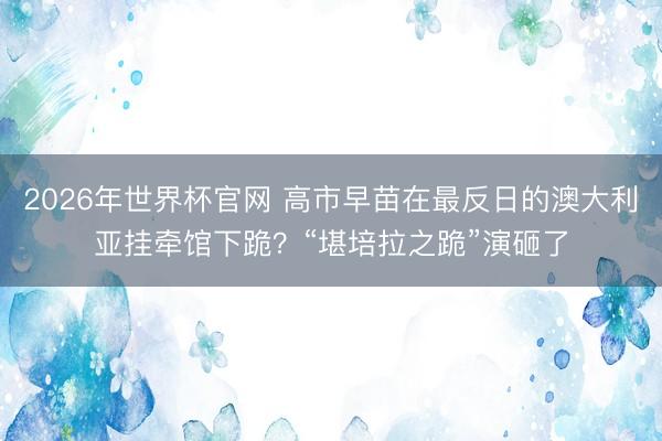 2026年世界杯官网 高市早苗在最反日的澳大利亚挂牵馆下跪?“堪培拉之跪”演砸了