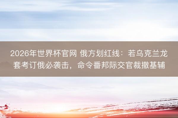 2026年世界杯官网 俄方划红线：若乌克兰龙套考订俄必袭击，命令番邦际交官裁撤基辅