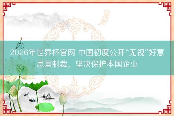 2026年世界杯官网 中国初度公开“无视”好意思国制裁，坚决保护本国企业