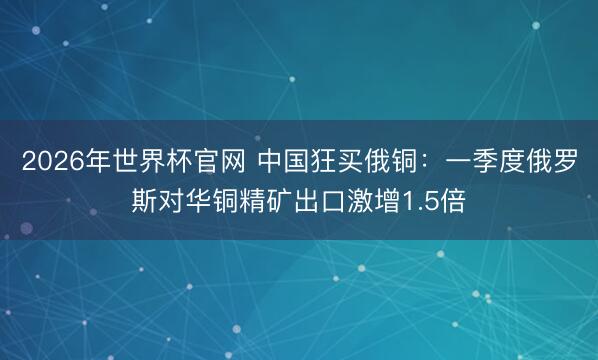 2026年世界杯官网 中国狂买俄铜：一季度俄罗斯对华铜精矿出口激增1.5倍
