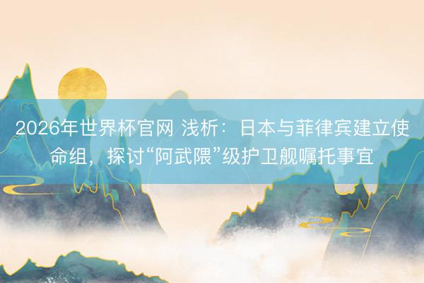 2026年世界杯官网 浅析:日本与菲律宾建立使命组,探讨“阿武隈”级护卫舰嘱托事宜