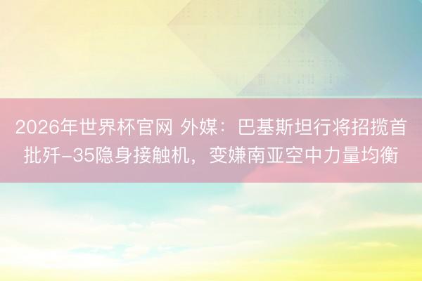 2026年世界杯官网 外媒：巴基斯坦行将招揽首批歼-35隐身接触机，变嫌南亚空中力量均衡