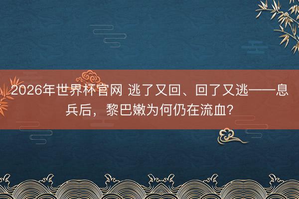 2026年世界杯官网 逃了又回、回了又逃——息兵后，黎巴嫩为何仍在流血？