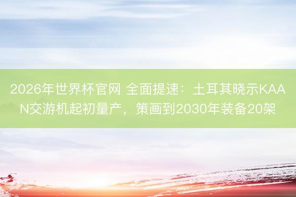 2026年世界杯官网 全面提速:土耳其晓示KAAN交游机起初量产,策画到2030年装备20架