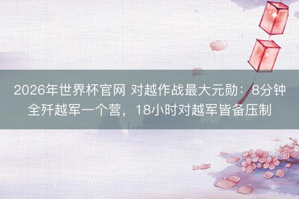 2026年世界杯官网 对越作战最大元勋：8分钟全歼越军一个营，18小时对越军皆备压制