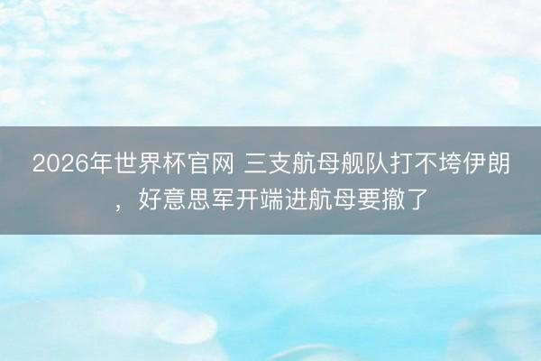 2026年世界杯官网 三支航母舰队打不垮伊朗，好意思军开端进航母要撤了