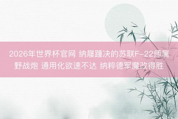 2026年世界杯官网 纳屦踵决的苏联F-22师属野战炮 通用化欲速不达 纳粹德军魔改得胜